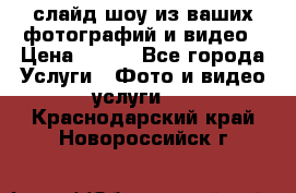 слайд-шоу из ваших фотографий и видео › Цена ­ 500 - Все города Услуги » Фото и видео услуги   . Краснодарский край,Новороссийск г.